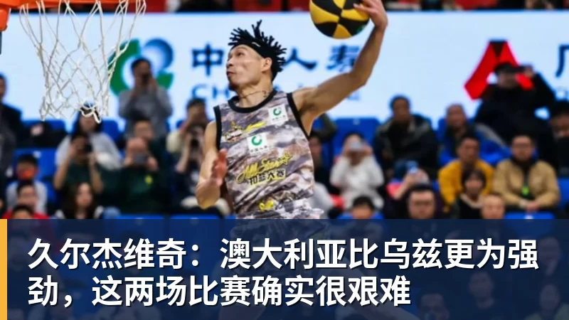 久尔杰维奇：澳大利亚比乌兹更为强劲，这两场比赛确实很艰难
