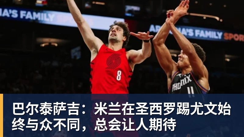 巴尔泰萨吉:米兰在圣西罗踢尤文始终与众不同,总会让人期待